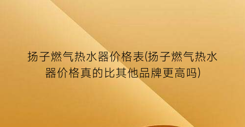 扬子燃气热水器价格表(扬子燃气热水器价格真的比其他品牌更高吗)