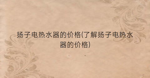 “扬子电热水器的价格(了解扬子电热水器的价格)