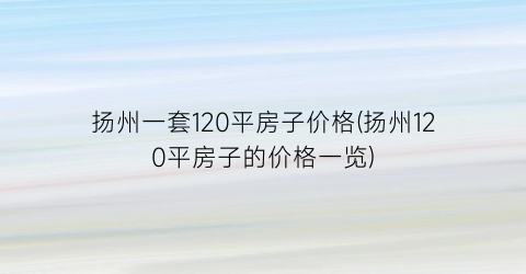 扬州一套120平房子价格(扬州120平房子的价格一览)
