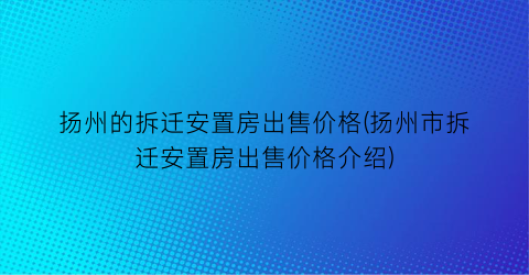 扬州的拆迁安置房出售价格(扬州市拆迁安置房出售价格介绍)