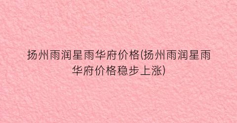 扬州雨润星雨华府价格(扬州雨润星雨华府价格稳步上涨)