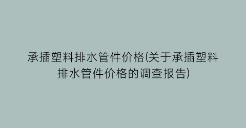 承插塑料排水管件价格(关于承插塑料排水管件价格的调查报告)