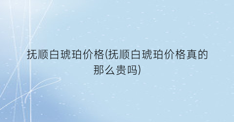抚顺白琥珀价格(抚顺白琥珀价格真的那么贵吗)