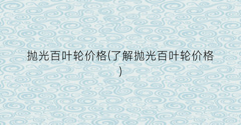 抛光百叶轮价格(了解抛光百叶轮价格)