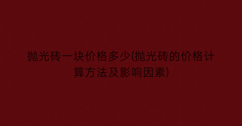 “抛光砖一块价格多少(抛光砖的价格计算方法及影响因素)