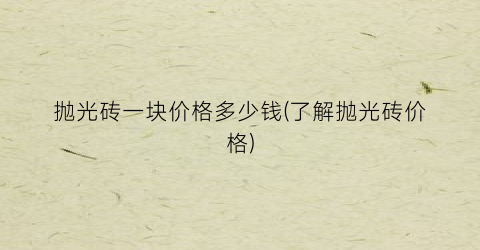 抛光砖一块价格多少钱(了解抛光砖价格)