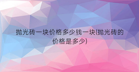 抛光砖一块价格多少钱一块(抛光砖的价格是多少)
