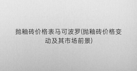 抛釉砖价格表马可波罗(抛釉砖价格变动及其市场前景)