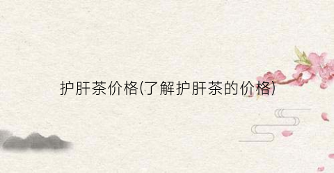 护肝茶价格(了解护肝茶的价格)