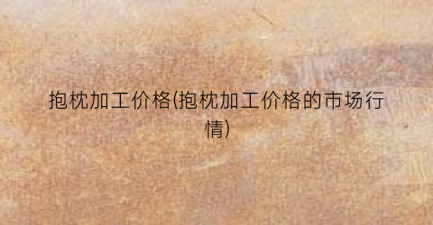抱枕加工价格(抱枕加工价格的市场行情)
