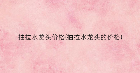 抽拉水龙头价格(抽拉水龙头的价格)