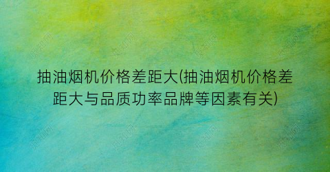 抽油烟机价格差距大(抽油烟机价格差距大与品质功率品牌等因素有关)