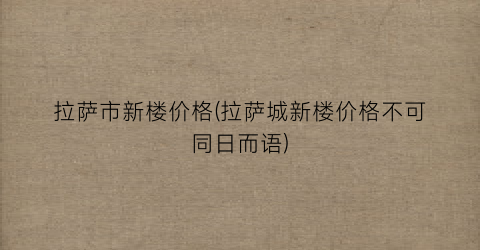 拉萨市新楼价格(拉萨城新楼价格不可同日而语)