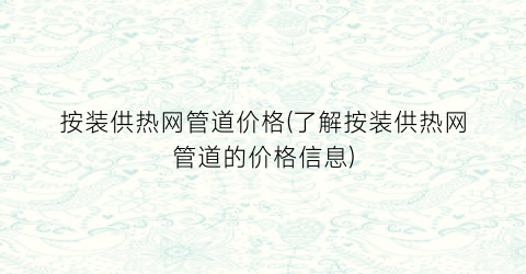 按装供热网管道价格(了解按装供热网管道的价格信息)