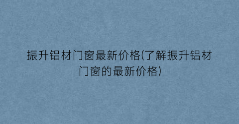 振升铝材门窗最新价格(了解振升铝材门窗的最新价格)