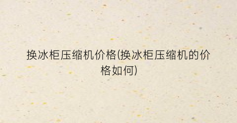 换冰柜压缩机价格(换冰柜压缩机的价格如何)