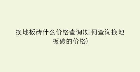 换地板砖什么价格查询(如何查询换地板砖的价格)