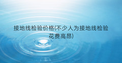 接地线检验价格(不少人为接地线检验花费高昂)