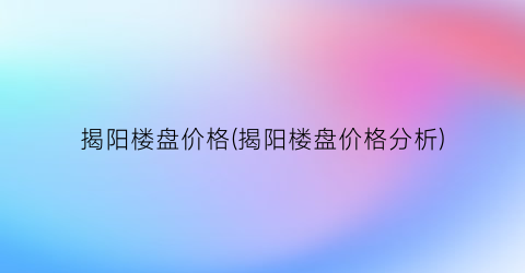 “揭阳楼盘价格(揭阳楼盘价格分析)