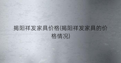 揭阳祥发家具价格(揭阳祥发家具的价格情况)