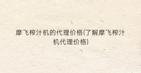 摩飞榨汁机的代理价格(了解摩飞榨汁机代理价格)