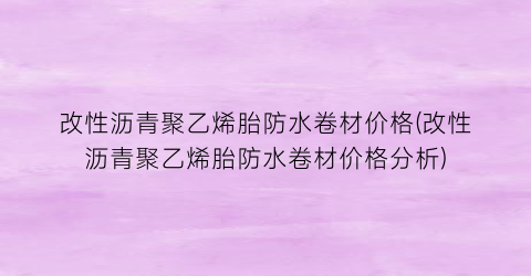 改性沥青聚乙烯胎防水卷材价格(改性沥青聚乙烯胎防水卷材价格分析)