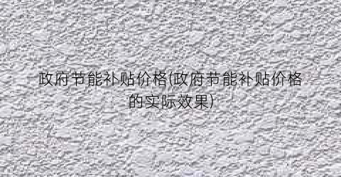 政府节能补贴价格(政府节能补贴价格的实际效果)