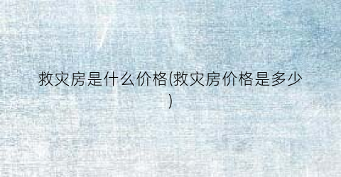 救灾房是什么价格(救灾房价格是多少)
