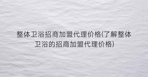 “整体卫浴招商加盟代理价格(了解整体卫浴的招商加盟代理价格)