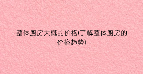 整体厨房大概的价格(了解整体厨房的价格趋势)
