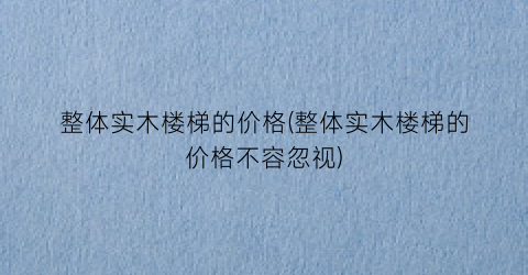 整体实木楼梯的价格(整体实木楼梯的价格不容忽视)