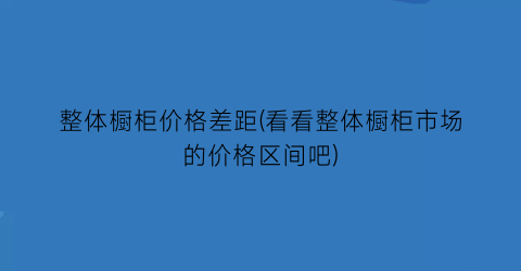 整体橱柜价格差距(看看整体橱柜市场的价格区间吧)