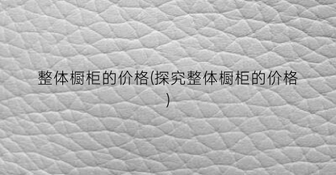 整体橱柜的价格(探究整体橱柜的价格)