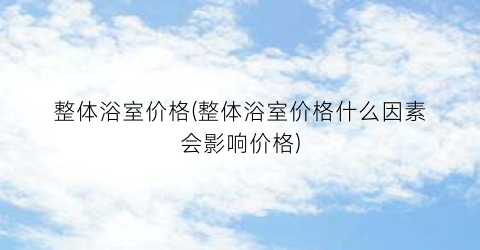 整体浴室价格(整体浴室价格什么因素会影响价格)