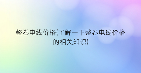 整卷电线价格(了解一下整卷电线价格的相关知识)