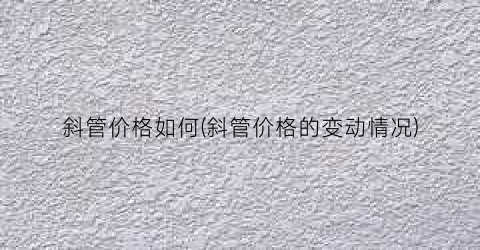 斜管价格如何(斜管价格的变动情况)