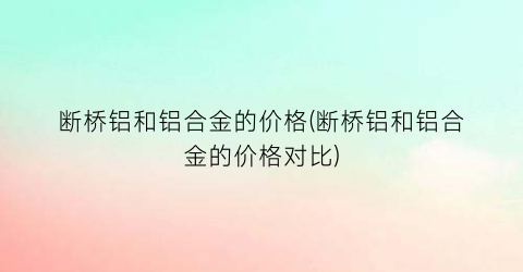 “断桥铝和铝合金的价格(断桥铝和铝合金的价格对比)