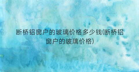 “断桥铝窗户的玻璃价格多少钱(断桥铝窗户的玻璃价格)