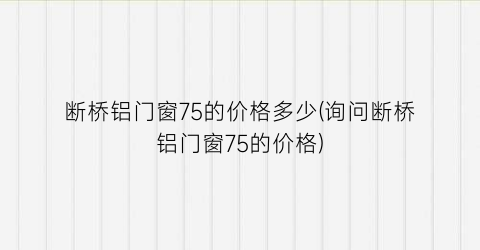 断桥铝门窗75的价格多少(询问断桥铝门窗75的价格)