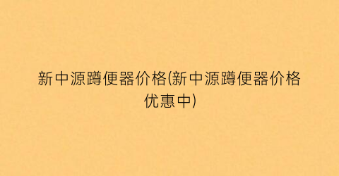 “新中源蹲便器价格(新中源蹲便器价格优惠中)