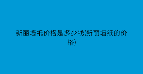 新丽墙纸价格是多少钱(新丽墙纸的价格)