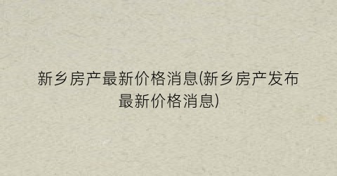 新乡房产最新价格消息(新乡房产发布最新价格消息)