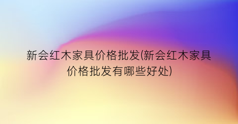 新会红木家具价格批发(新会红木家具价格批发有哪些好处)