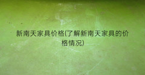 新南天家具价格(了解新南天家具的价格情况)