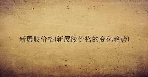 新展胶价格(新展胶价格的变化趋势)