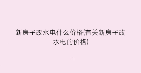“新房子改水电什么价格(有关新房子改水电的价格)