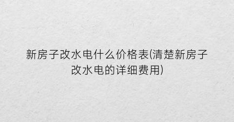 新房子改水电什么价格表(清楚新房子改水电的详细费用)