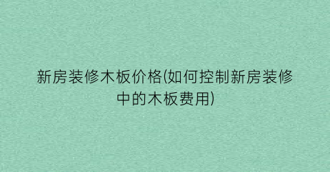 新房装修木板价格(如何控制新房装修中的木板费用)