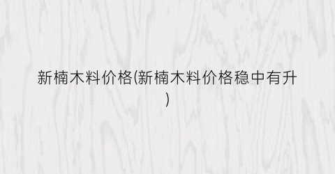 新楠木料价格(新楠木料价格稳中有升)