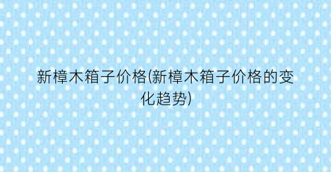 新樟木箱子价格(新樟木箱子价格的变化趋势)